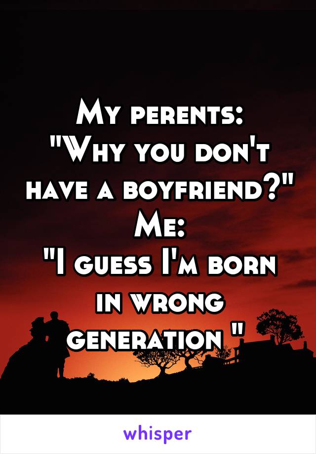 My perents:
"Why you don't have a boyfriend?"
Me:
"I guess I'm born in wrong generation " 