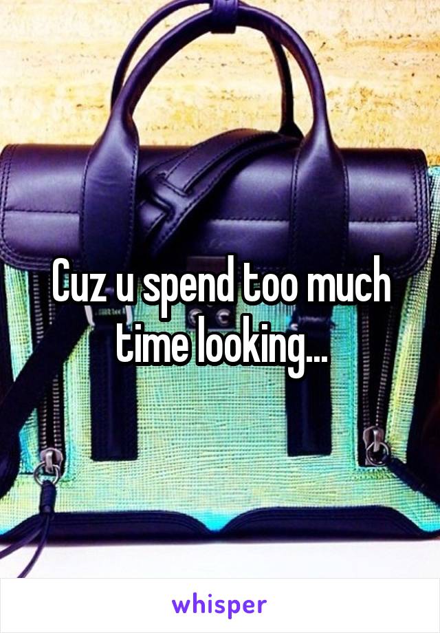Cuz u spend too much time looking...
