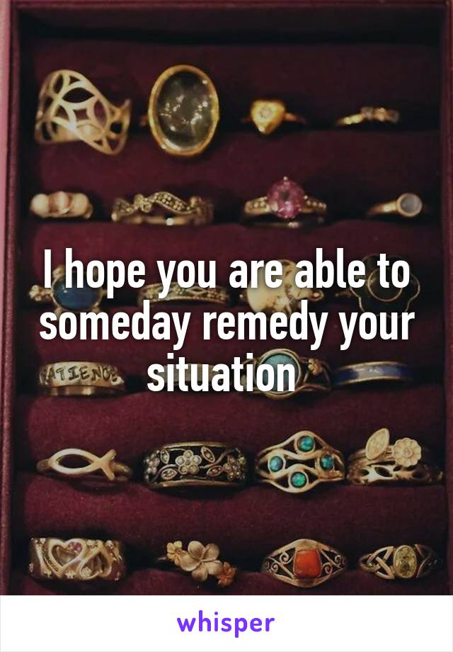 I hope you are able to someday remedy your situation 