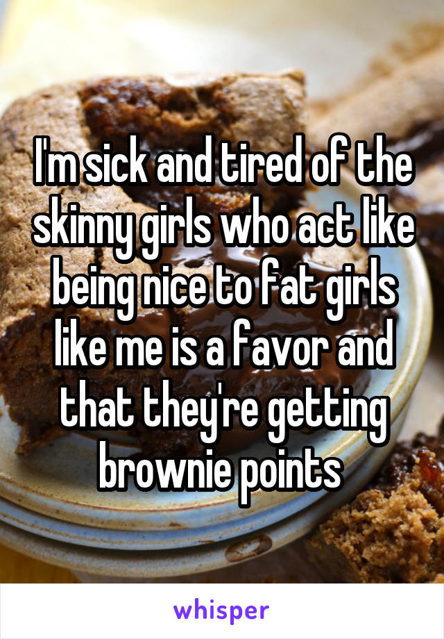 I'm sick and tired of the skinny girls who act like being nice to fat girls like me is a favor and that they're getting brownie points 