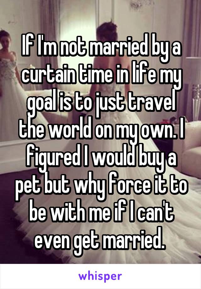 If I'm not married by a curtain time in life my goal is to just travel the world on my own. I figured I would buy a pet but why force it to be with me if I can't even get married. 