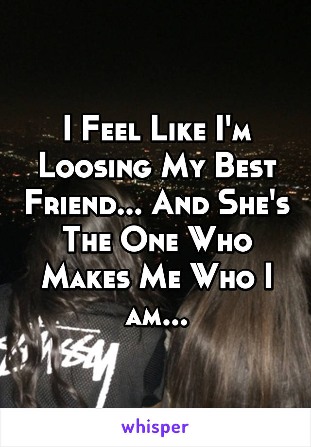 I Feel Like I'm Loosing My Best Friend... And She's The One Who Makes Me Who I am...