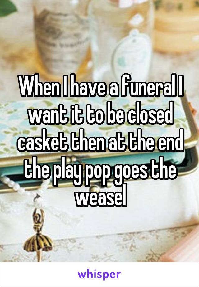 When I have a funeral I want it to be closed casket then at the end the play pop goes the weasel