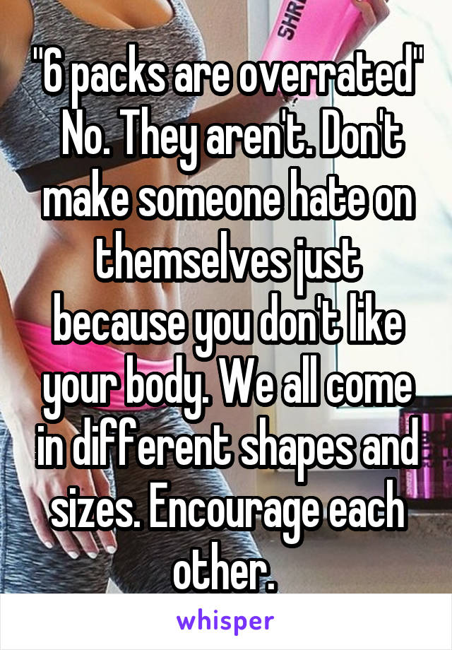 "6 packs are overrated"
 No. They aren't. Don't make someone hate on themselves just because you don't like your body. We all come in different shapes and sizes. Encourage each other. 