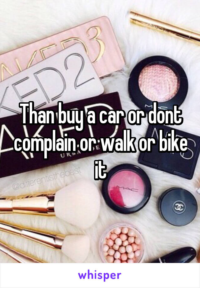 Than buy a car or dont complain or walk or bike it