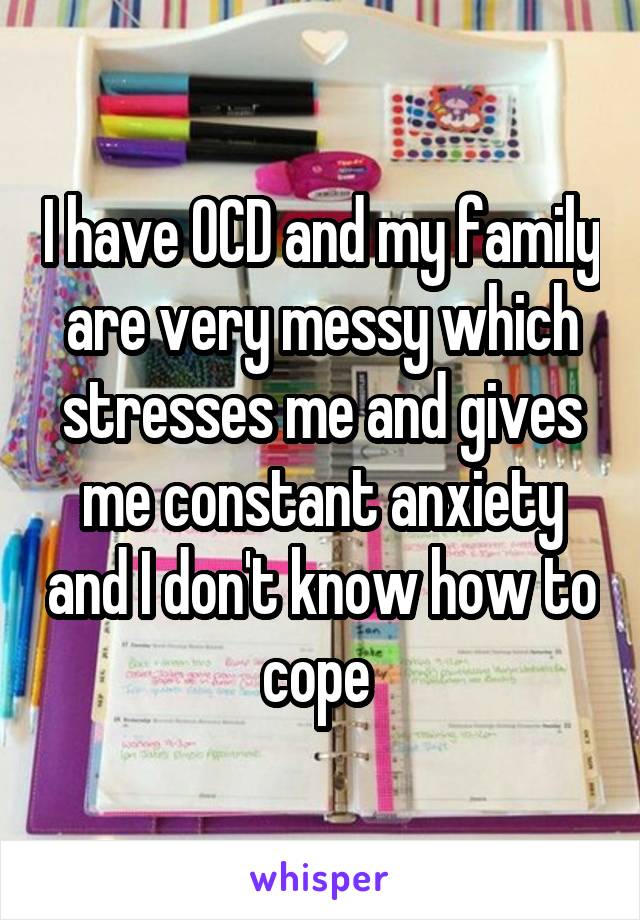 I have OCD and my family are very messy which stresses me and gives me constant anxiety and I don't know how to cope 