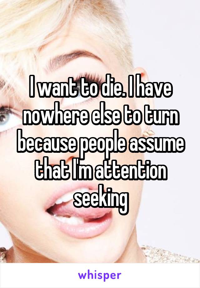 I want to die. I have nowhere else to turn because people assume that I'm attention seeking