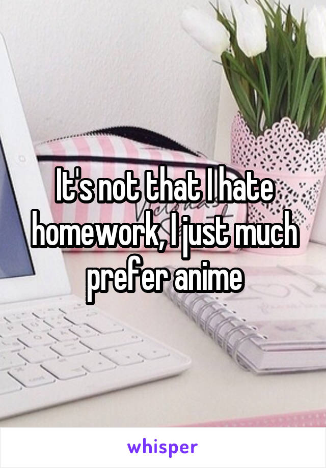 It's not that I hate homework, I just much prefer anime
