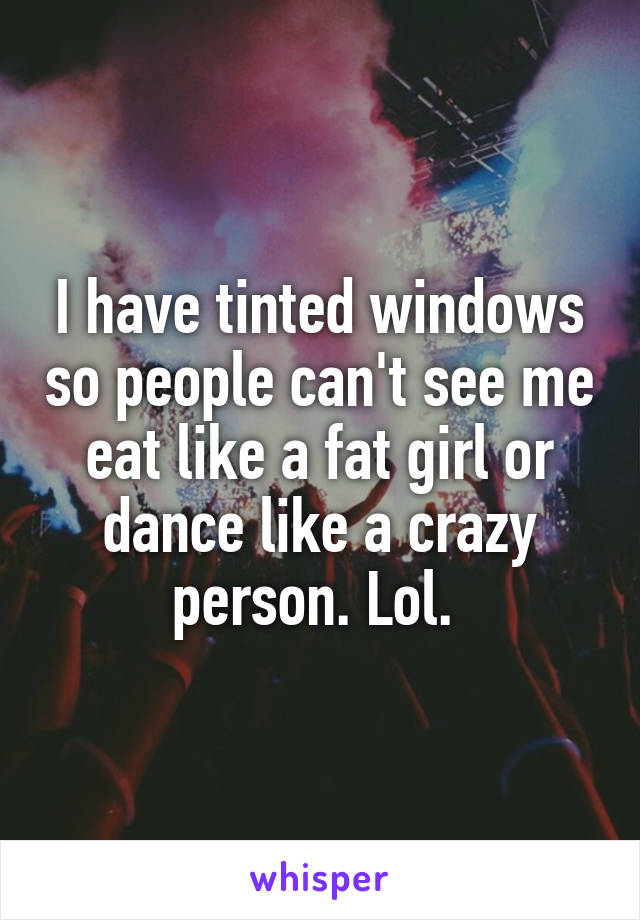 I have tinted windows so people can't see me eat like a fat girl or dance like a crazy person. Lol. 