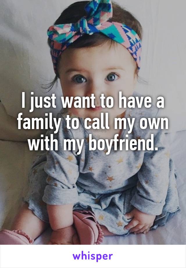 I just want to have a family to call my own with my boyfriend.
