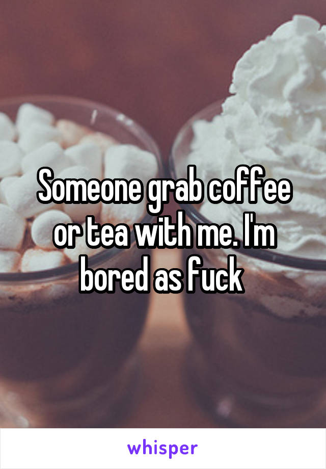 Someone grab coffee or tea with me. I'm bored as fuck 