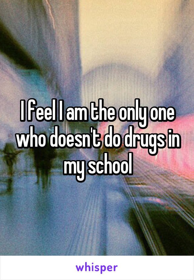 I feel I am the only one who doesn't do drugs in my school