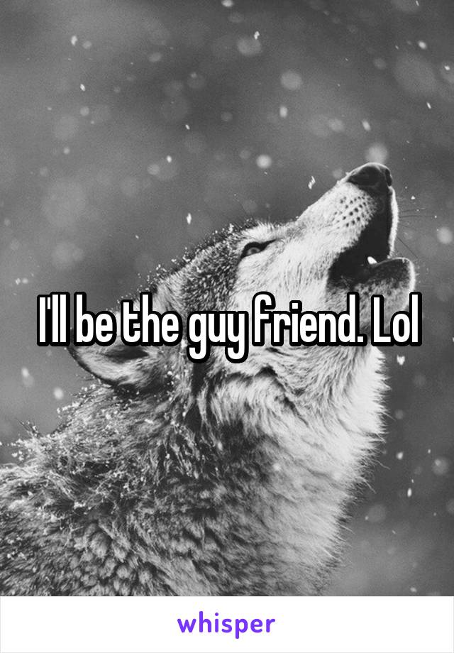 I'll be the guy friend. Lol
