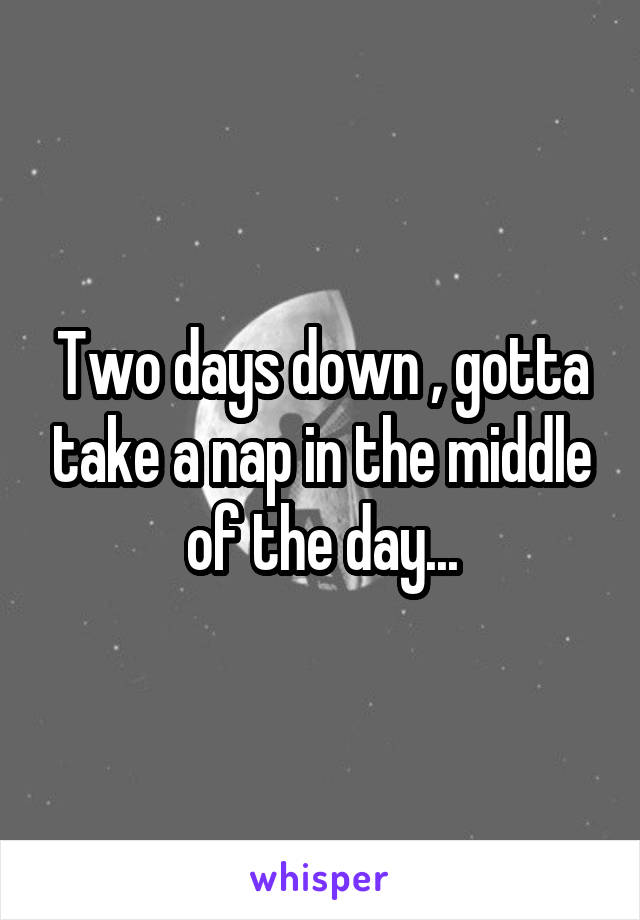 Two days down , gotta take a nap in the middle of the day...