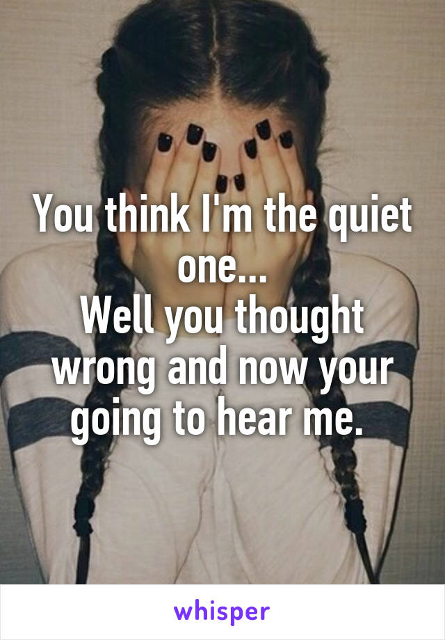 You think I'm the quiet one...
Well you thought wrong and now your going to hear me. 