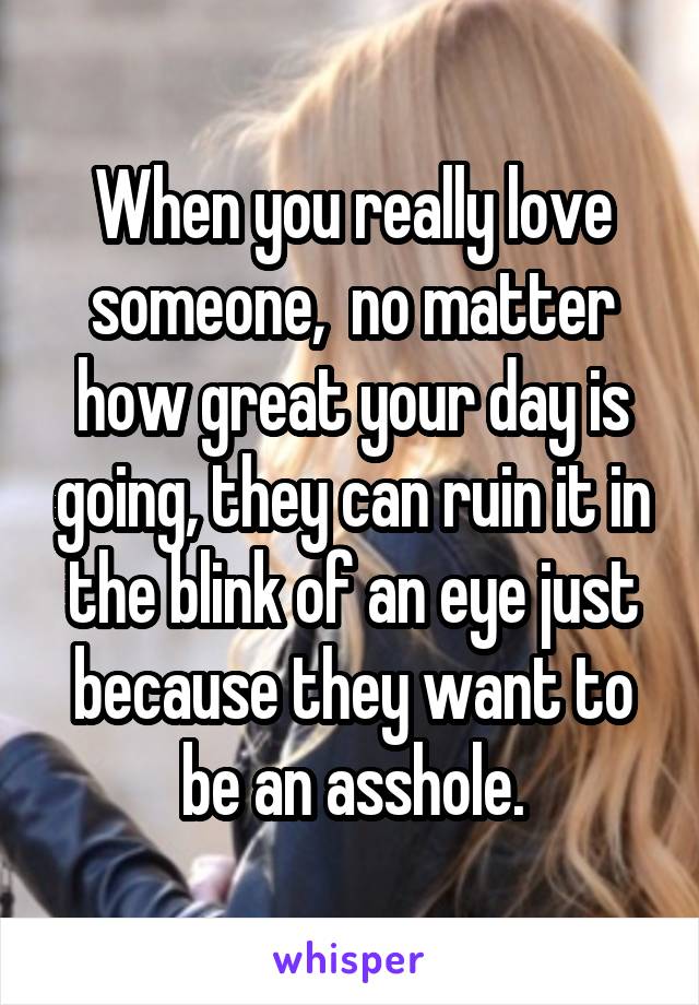 When you really love someone,  no matter how great your day is going, they can ruin it in the blink of an eye just because they want to be an asshole.