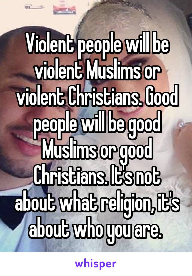 Violent people will be violent Muslims or violent Christians. Good people will be good Muslims or good Christians. It's not about what religion, it's about who you are. 