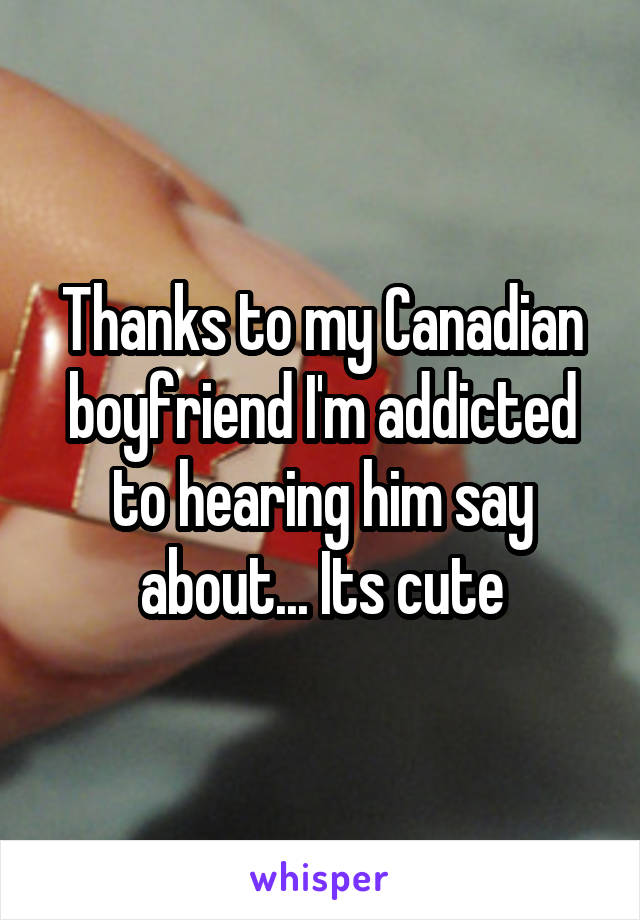 Thanks to my Canadian boyfriend I'm addicted to hearing him say about... Its cute