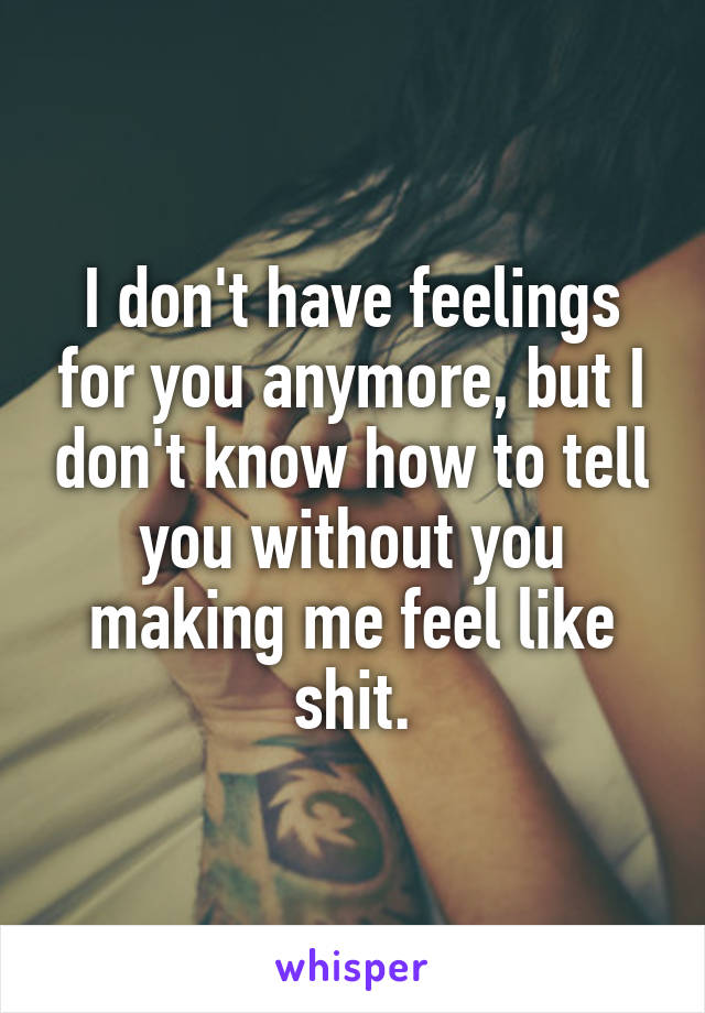 I don't have feelings for you anymore, but I don't know how to tell you without you making me feel like shit.
