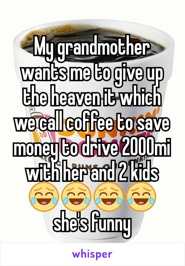 My grandmother wants me to give up the heaven it which we call coffee to save money to drive 2000mi with her and 2 kids 😂😂😂😂 she's funny