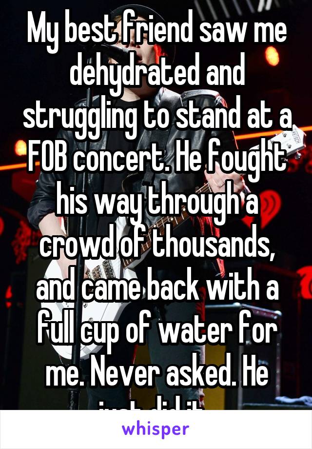 My best friend saw me dehydrated and struggling to stand at a FOB concert. He fought his way through a crowd of thousands, and came back with a full cup of water for me. Never asked. He just did it. 