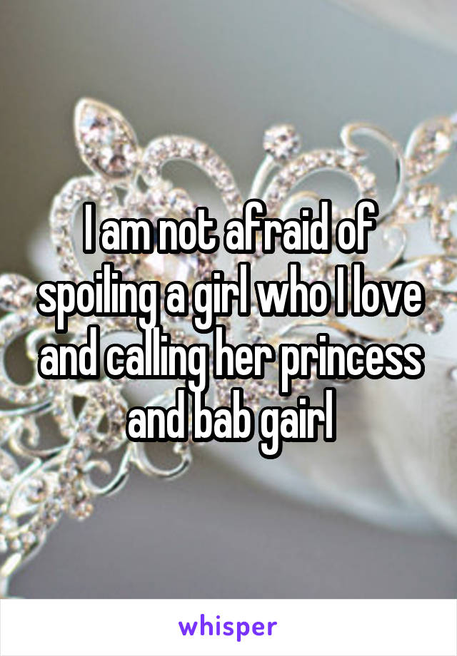 I am not afraid of spoiling a girl who I love and calling her princess and bab gairl