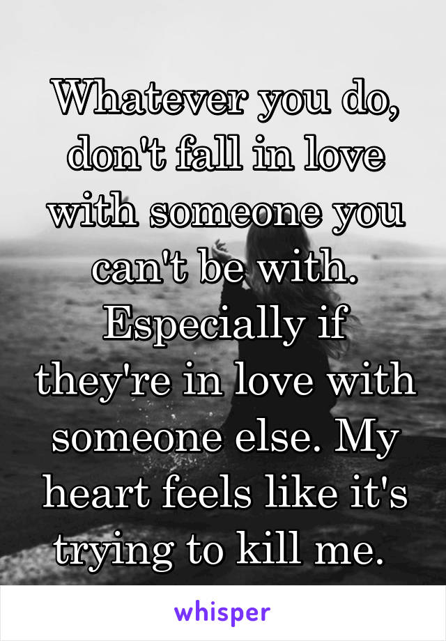 Whatever you do, don't fall in love with someone you can't be with. Especially if they're in love with someone else. My heart feels like it's trying to kill me. 