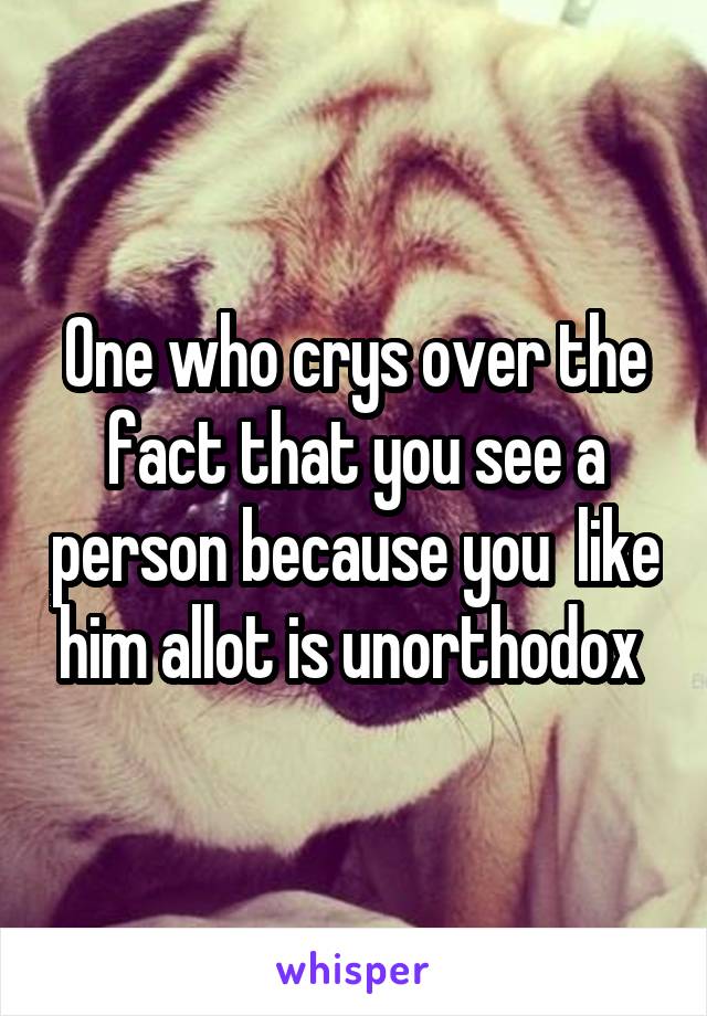 One who crys over the fact that you see a person because you  like him allot is unorthodox 