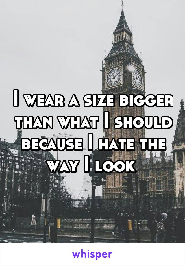 I wear a size bigger than what I should because I hate the way I look 