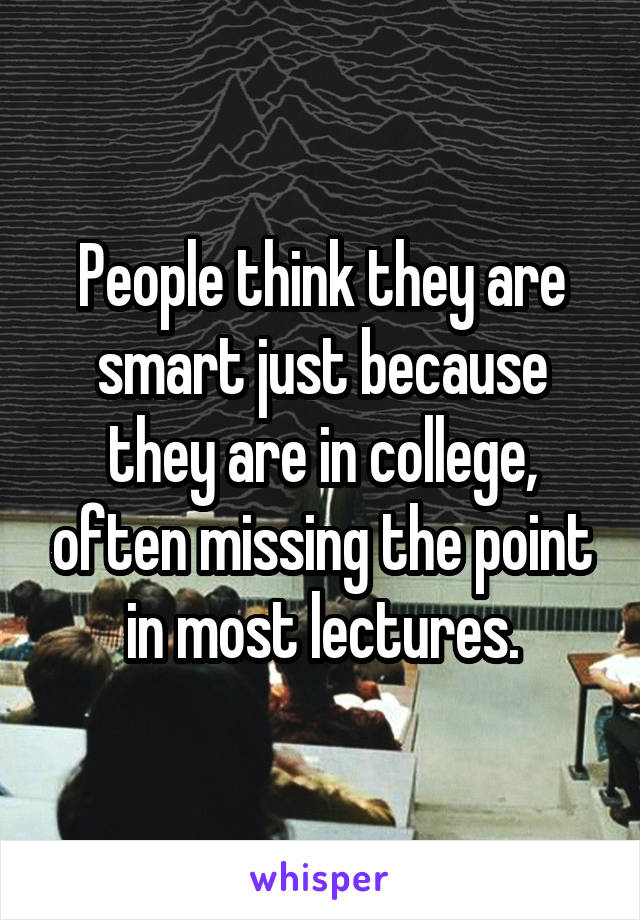 People think they are smart just because they are in college, often missing the point in most lectures.
