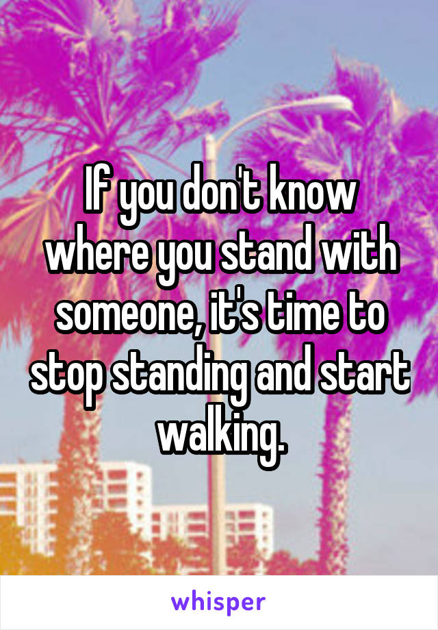 If you don't know where you stand with someone, it's time to stop standing and start walking.