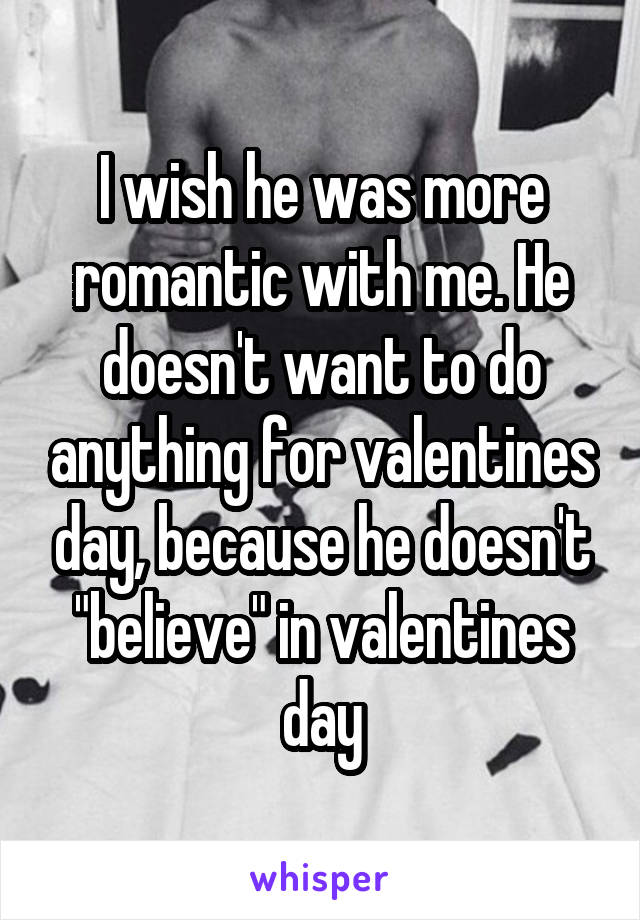 I wish he was more romantic with me. He doesn't want to do anything for valentines day, because he doesn't "believe" in valentines day