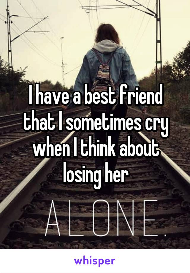 I have a best friend that I sometimes cry when I think about losing her