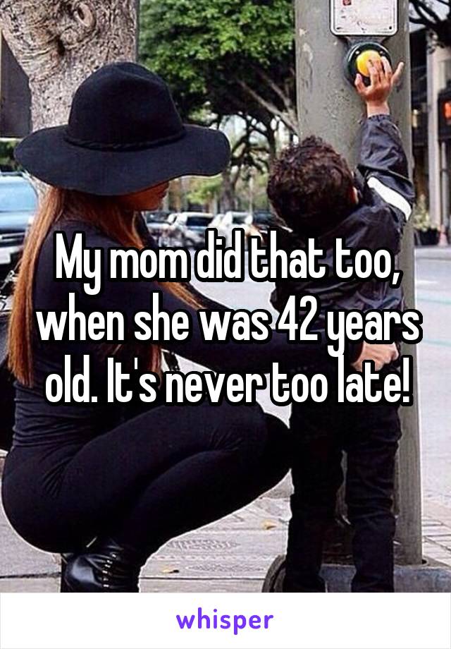 My mom did that too, when she was 42 years old. It's never too late!