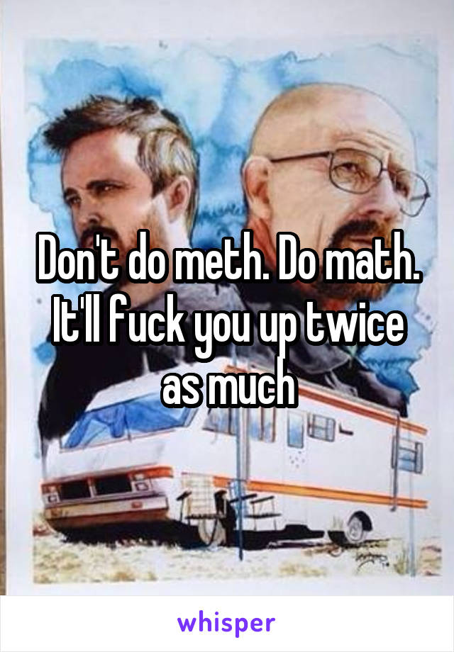 Don't do meth. Do math. It'll fuck you up twice as much