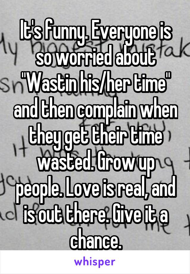 It's funny. Everyone is so worried about "Wastin his/her time" and then complain when they get their time wasted. Grow up people. Love is real, and is out there. Give it a chance.