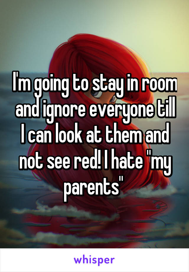 I'm going to stay in room and ignore everyone till I can look at them and not see red! I hate "my parents" 