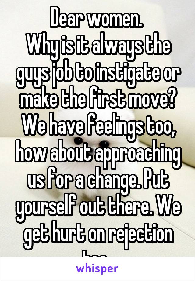 Dear women. 
Why is it always the guys job to instigate or make the first move? We have feelings too, how about approaching us for a change. Put yourself out there. We get hurt on rejection too. 