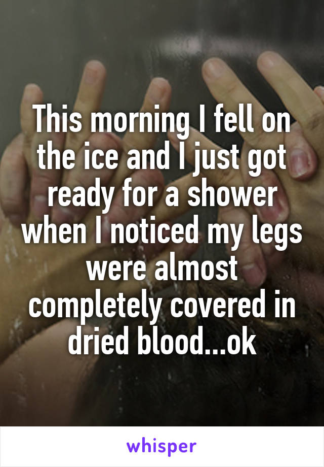 This morning I fell on the ice and I just got ready for a shower when I noticed my legs were almost completely covered in dried blood...ok