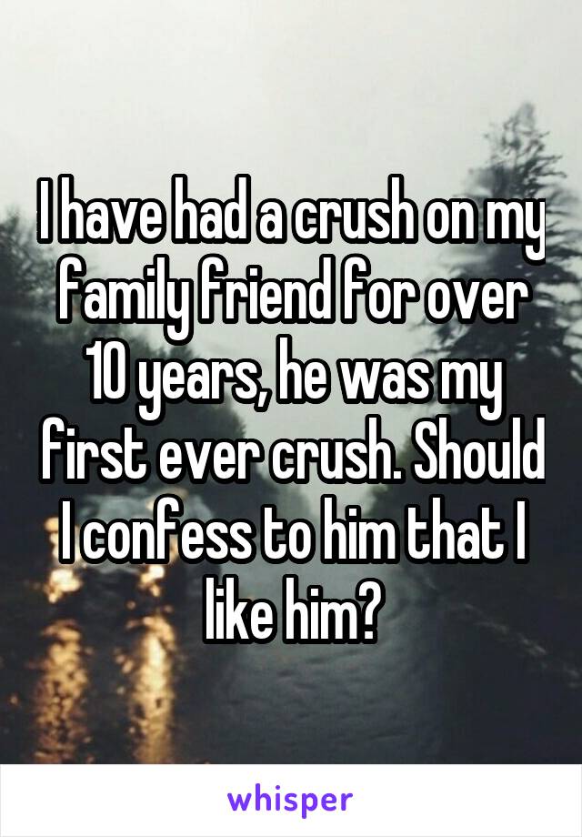 I have had a crush on my family friend for over 10 years, he was my first ever crush. Should I confess to him that I like him?