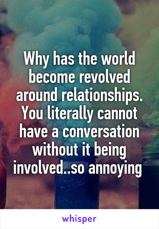 Why has the world become revolved around relationships. You literally cannot have a conversation without it being involved..so annoying 