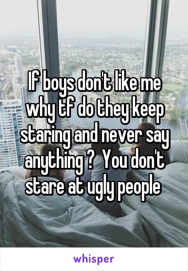 If boys don't like me why tf do they keep staring and never say anything ?  You don't stare at ugly people 