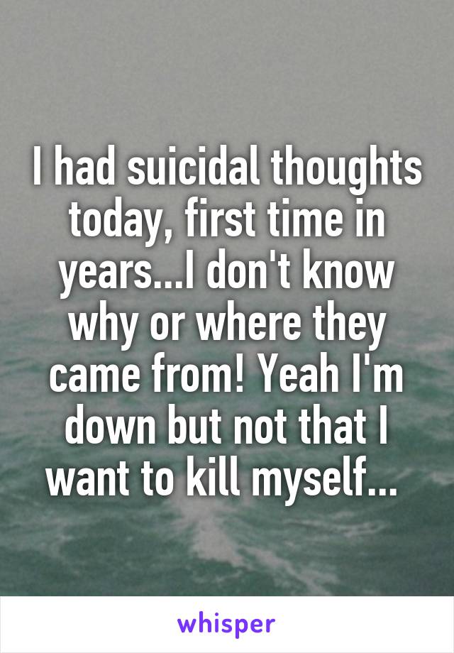 I had suicidal thoughts today, first time in years...I don't know why or where they came from! Yeah I'm down but not that I want to kill myself... 