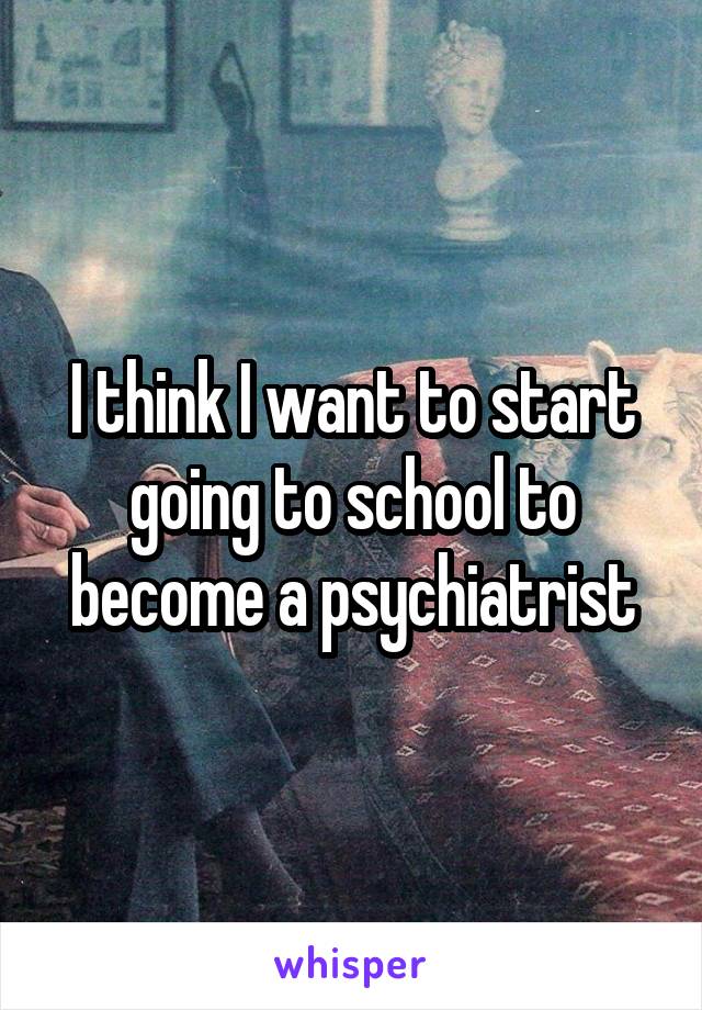 I think I want to start going to school to become a psychiatrist