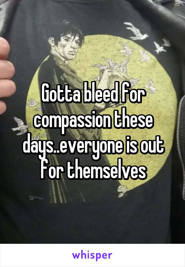 Gotta bleed for compassion these days..everyone is out for themselves