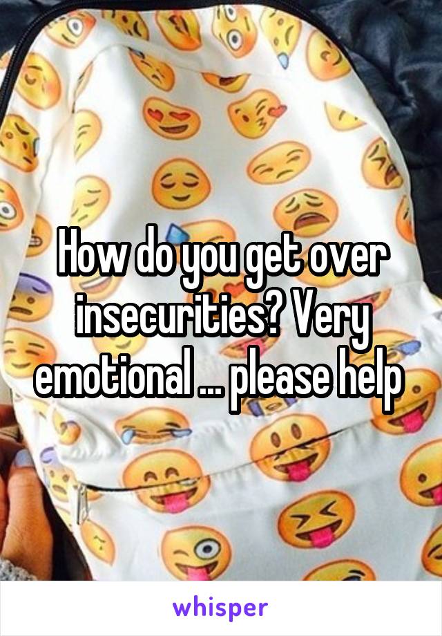 How do you get over insecurities? Very emotional ... please help 