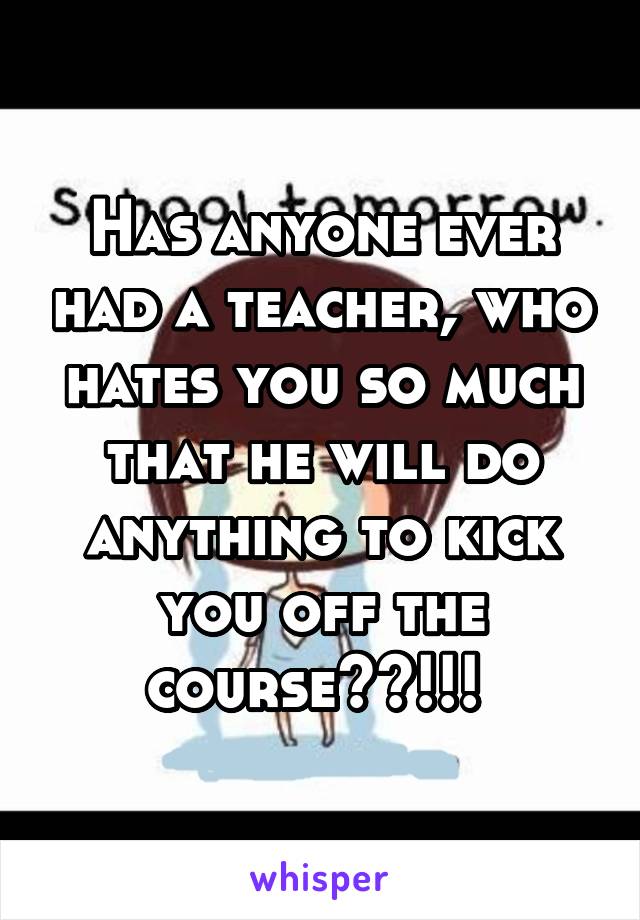 Has anyone ever had a teacher, who hates you so much that he will do anything to kick you off the course??!!! 