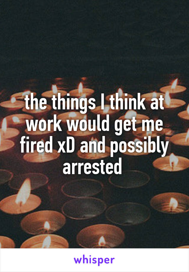 the things I think at work would get me fired xD and possibly arrested 