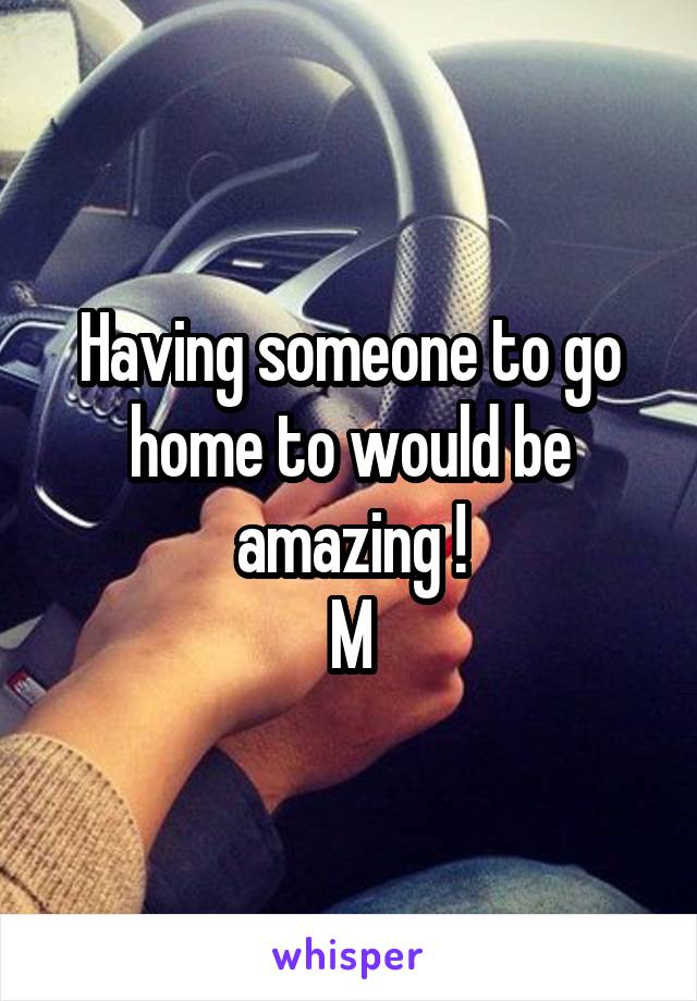 Having someone to go home to would be amazing !
M