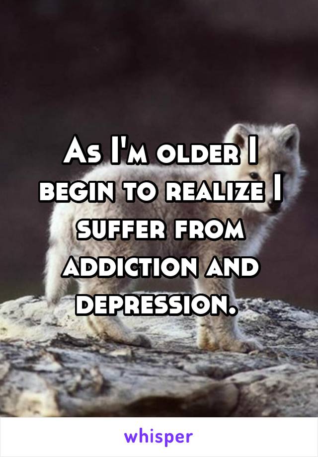 As I'm older I begin to realize I suffer from addiction and depression. 